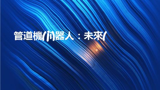 管道機(jī)器人：未來(lái)工業(yè)的革命者，還是人類(lèi)就業(yè)的威脅？